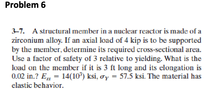 Problem 6
3-7. A structural member in a nuclear reactor is made of a
zirconium alloy. If an axial load of 4 kip is to be supported
by the member, determine its required cross-sectional area.
Use a factor of safety of 3 relative to yielding. What is the
load on the member if it is 3 ft long and its elongation is
0.02 in.? E = 14(10) ksi, y
Ez
= 57.5 ksi. The material has
elastic behavior.