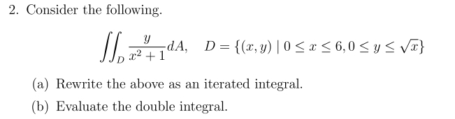 2. Consider the following.
S S
Y
14.
dA, D = {(x, y) | 0 ≤ x ≤ 6, 0 ≤ y ≤ √√x}
x2 +1
(a) Rewrite the above as an iterated integral.
(b) Evaluate the double integral.