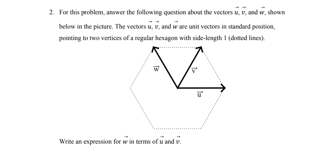 2. For this problem, answer the following question about the vectors u, v, and w, shown
below in the picture. The vectors u, v, and w are unit vectors in standard position,
pointing to two vertices of a regular hexagon with side-length 1 (dotted lines).
13
W
Write an expression for w in terms of u and v.
V
u