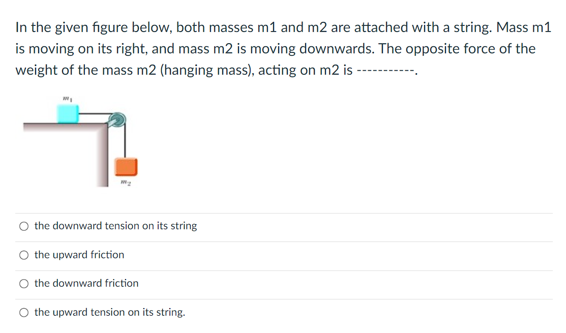 In the given figure below, both masses m1 and m2 are attached with a string. Mass m1
is moving on its right, and mass m2 is moving downwards. The opposite force of the
weight of the mass m2 (hanging mass), acting on m2 is
m221
7
m2
O the downward tension on its string
O the upward friction
O the downward friction
O the upward tension on its string.