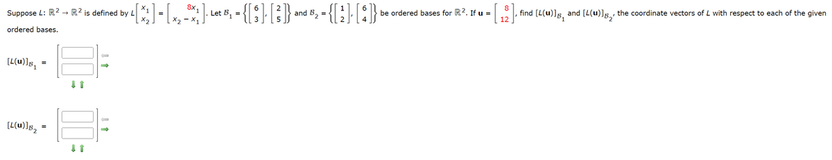 Suppose L: R2 R2 is defined by L
→→
ordered bases.
[L(u)]B₁
=
[L(u)]B₂³
=
· 4 [X₂] - [×₂ -³x, ] · Let B, = {[§ ]· [²]} and B₂ = {[2]· [4]}
=
X2
1
be ordered bases for R². If u =
[₁2], find [L(u)]g, and [L(u)]g,, the coordinate vectors of L with respect to each of the given
12