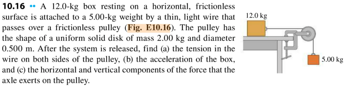 10.16 A 12.0-kg box resting on a horizontal, frictionless
surface is attached to a 5.00-kg weight by a thin, light wire that
passes over a frictionless pulley (Fig. E10.16). The pulley has
the shape of a uniform solid disk of mass 2.00 kg and diameter
0.500 m. After the system is released, find (a) the tension in the
wire on both sides of the pulley, (b) the acceleration of the box,
and (c) the horizontal and vertical components of the force that the
axle exerts on the pulley.
12.0 kg
5.00 kg