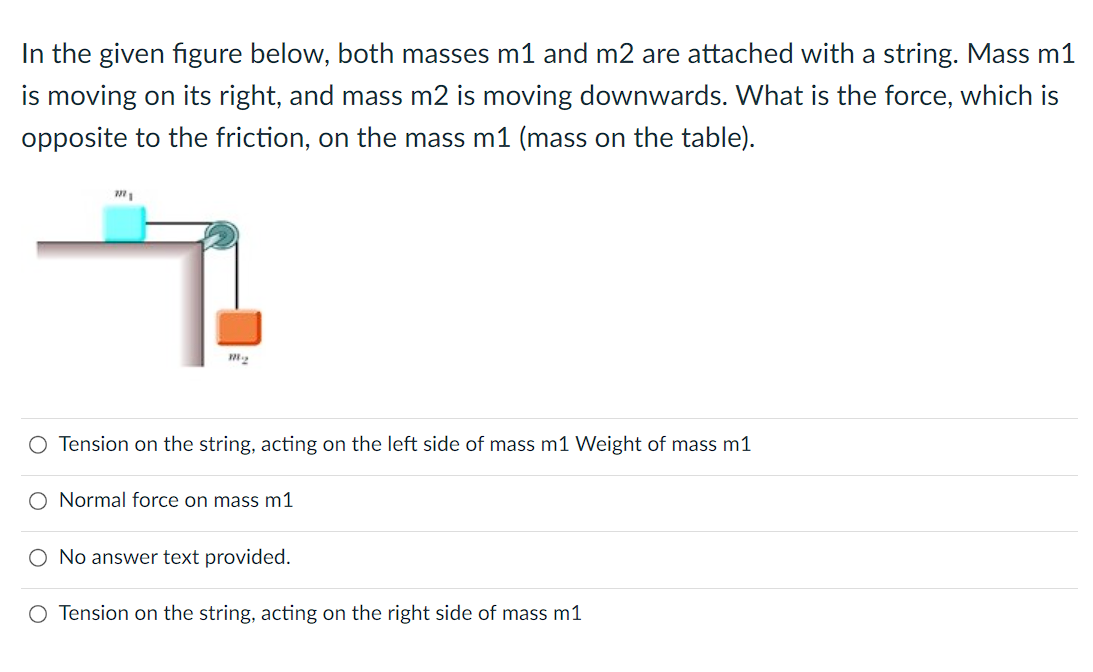 In the given figure below, both masses m1 and m2 are attached with a string. Mass m1
is moving on its right, and mass m2 is moving downwards. What is the force, which is
opposite to the friction, on the mass m1 (mass on the table).
m1
M-₂
O Tension on the string, acting on the left side of mass m1 Weight of mass m1
O Normal force on mass m1
No answer text provided.
O Tension on the string, acting on the right side of mass m1