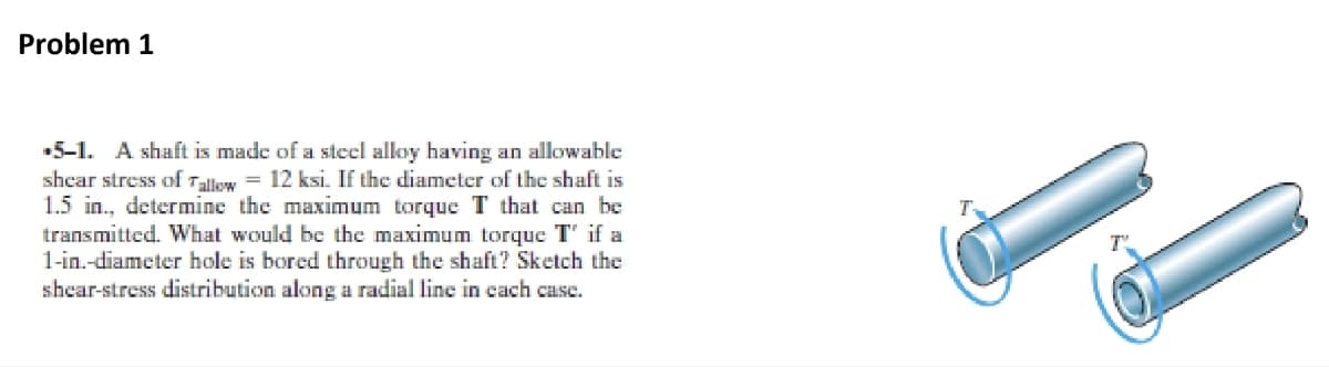 Problem 1
▪5-1. A shaft is made of a steel alloy having an allowable
shear stress of Tallow = 12 ksi. If the diameter of the shaft is
1.5 in., determine the maximum torque T that can be
transmitted. What would be the maximum torque T' if a
1-in.-diameter hole is bored through the shaft? Sketch the
shear-stress distribution along a radial line in each case.
T
