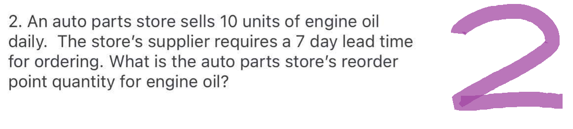2. An auto parts store sells 10 units of engine oil
daily. The store's supplier requires a 7 day lead time
for ordering. What is the auto parts store's reorder
point quantity for engine oil?
2