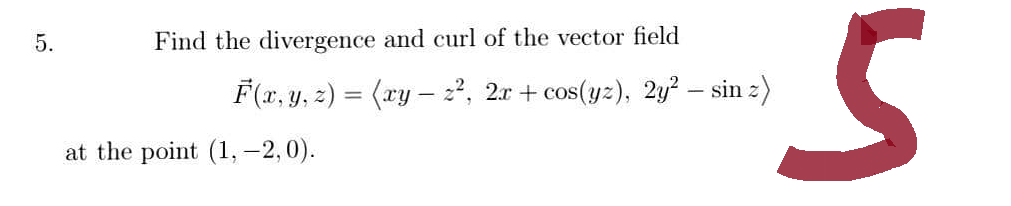 5.
Find the divergence and curl of the vector field
F(x, y, z) = (xy - z², 2x+cos(yz), 2y² - sinz)
at the point (1, -2,0).
S