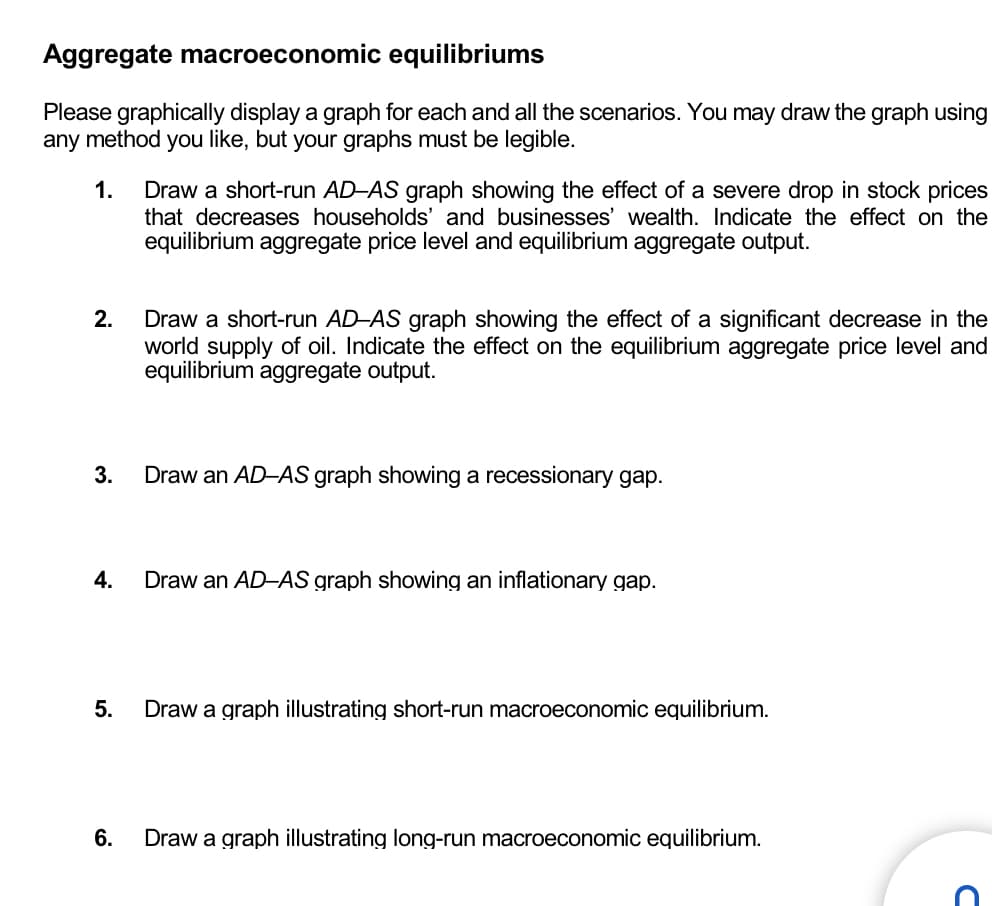 Aggregate macroeconomic equilibriums
Please graphically display a graph for each and all the scenarios. You may draw the graph using
any method you like, but your graphs must be legible.
1. Draw a short-run AD-AS graph showing the effect of a severe drop in stock prices
that decreases households' and businesses' wealth. Indicate the effect on the
equilibrium aggregate price level and equilibrium aggregate output.
2.
Draw a short-run AD-AS graph showing the effect of a significant decrease in the
world supply of oil. Indicate the effect on the equilibrium aggregate price level and
equilibrium aggregate output.
3.
Draw an AD-AS graph showing a recessionary gap.
4.
Draw an AD-AS graph showing an inflationary gap.
5.
Draw a graph illustrating short-run macroeconomic equilibrium.
6.
Draw a graph illustrating long-run macroeconomic equilibrium.
D