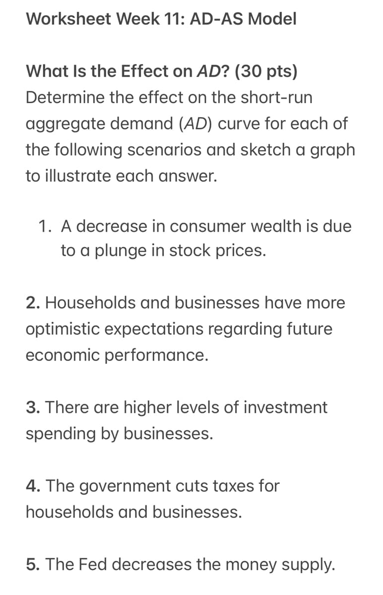 Worksheet Week 11: AD-AS Model
What Is the Effect on AD? (30 pts)
Determine the effect on the short-run
aggregate demand (AD) curve for each of
the following scenarios and sketch a graph
to illustrate each answer.
1. A decrease in consumer wealth is due
to a plunge in stock prices.
2. Households and businesses have more
optimistic expectations regarding future
economic performance.
3. There are higher levels of investment
spending by businesses.
4. The government cuts taxes for
households and businesses.
5. The Fed decreases the money supply.