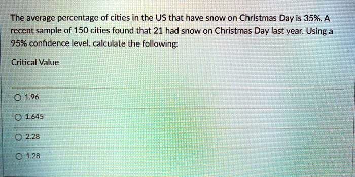 The average percentage of cities in the US that have snow on Christmas Day is 35%. A
recent sample of 150 cities found that 21 had snow on Christmas Day last year. Using a
95% confidence level, calculate the following:
Critical Value
O 196
O 1.645
O 2.28
O 1.28
