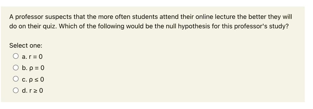 A professor suspects that the more often students attend their online lecture the better they will
do on their quiz. Which of the following would be the null hypothesis for this professor's study?
Select one:
O a.r = 0
O b. p = 0
O c.ps0
O d. r2 0
