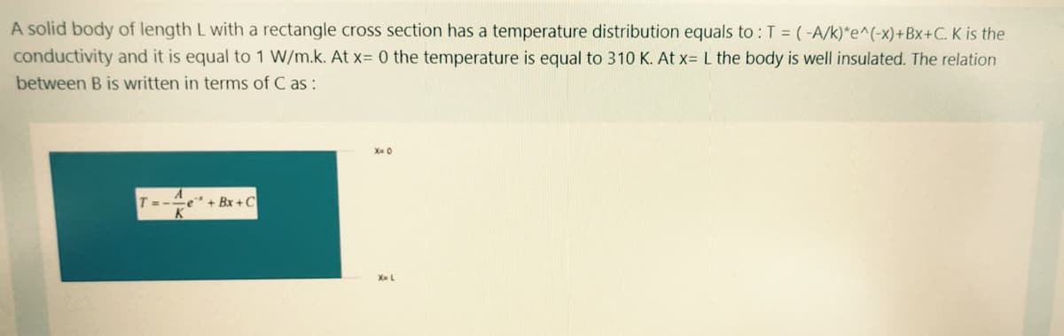 A solid body of length L with a rectangle cross section has a temperature distribution equals to :T = (-A/k)*e^(-x)+Bx+C. K is the
conductivity and it is equal to 1 W/m.k. At x= 0 the temperature is equal to 310 K. At x= L the body is well insulated. The relation
between B is written in terms of C as:
X- 0
T=-e" + Bx +C
