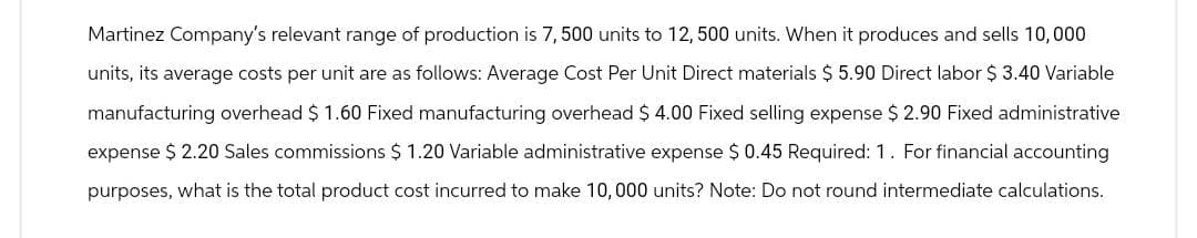 Martinez Company's relevant range of production is 7,500 units to 12, 500 units. When it produces and sells 10,000
units, its average costs per unit are as follows: Average Cost Per Unit Direct materials $ 5.90 Direct labor $ 3.40 Variable
manufacturing overhead $ 1.60 Fixed manufacturing overhead $ 4.00 Fixed selling expense $ 2.90 Fixed administrative
expense $ 2.20 Sales commissions $ 1.20 Variable administrative expense $ 0.45 Required: 1. For financial accounting
purposes, what is the total product cost incurred to make 10, 000 units? Note: Do not round intermediate calculations.