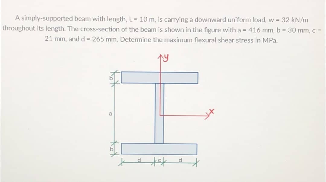 A simply-supported beam with length, L= 10 m, is carrying a downward uniform load, w = 32 kN/m
throughout its length. The cross-section of the beam is shown in the figure with a = 416 mm, b = 30 mm, c =
21 mm, and d = 265 mm. Determine the maximum flexural shear stress in MPa.
I
a tok
a
d
*