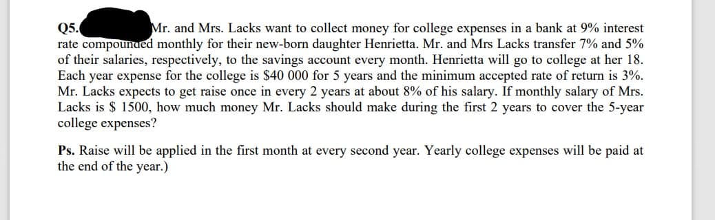 Mr. and Mrs. Lacks want to collect money for college expenses in a bank at 9% interest
Q5.
rate compounued monthly for their new-born daughter Henrietta. Mr. and Mrs Lacks transfer 7% and 5%
of their salaries, respectively, to the savings account every month. Henrietta will go to college at her 18.
Each year expense for the college is $40 000 for 5 years and the minimum accepted rate of return is 3%.
Mr. Lacks expects to get raise once in every 2 years at about 8% of his salary. If monthly salary of Mrs.
Lacks is $ 1500, how much money Mr. Lacks should make during the first 2 years to cover the 5-year
college expenses?
Ps. Raise will be applied in the first month at every second year. Yearly college expenses will be paid at
the end of the year.)
