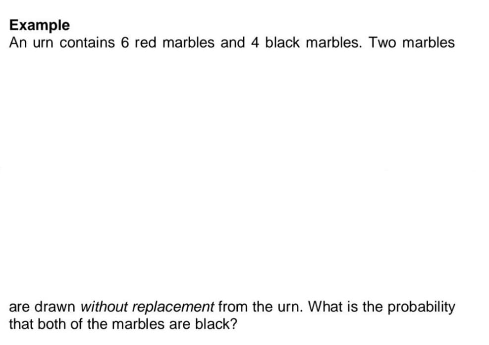 Example
An urn contains 6 red marbles and 4 black marbles. Two marbles
are drawn without replacement from the urn. What is the probability
that both of the marbles are black?