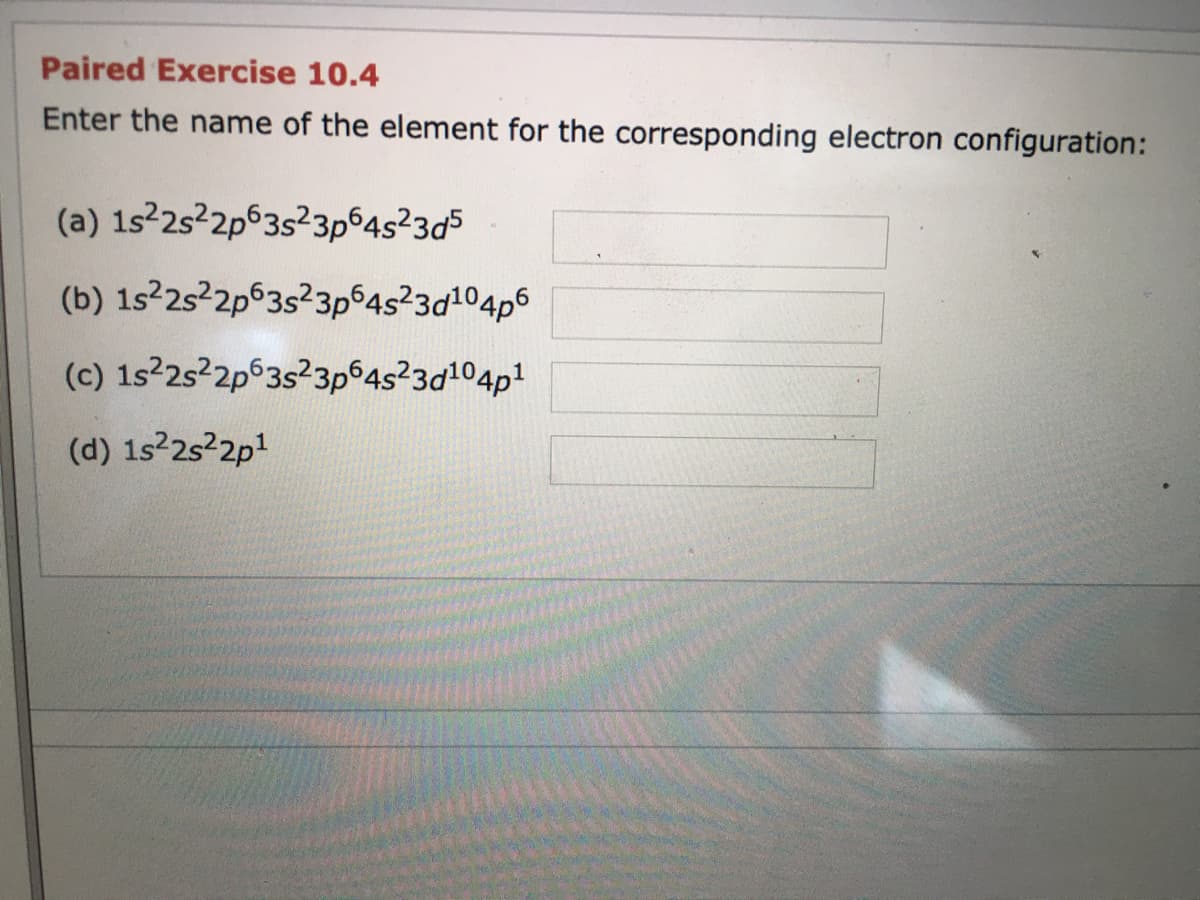 Paired Exercise 10.4
Enter the name of the element for the corresponding electron configuration:
(a) 1s22s2p63s?3p64s²3d5
(b) 1s22s22p63s?3p64s²3d104p6
(c) 1s2s²2p°3s?3p 4s²3d104p1
(d) 1s 2s 2p1

