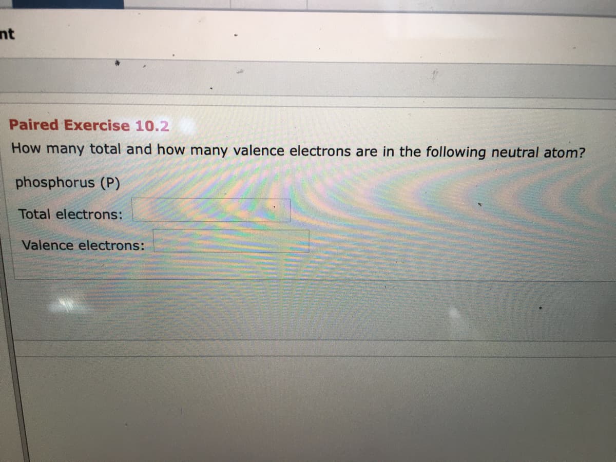 nt
Paired Exercise 10.2
How many total and how many valence electrons are in the following neutral atom?
phosphorus (P)
Total electrons:
Valence electrons:
