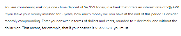 You are considering making a one-time deposit of $4,353 today, in a bank that offers an interest rate of 7% APR.
If you leave your money invested for 5 years, how much money will you have at the end of this period? Consider
monthly compounding. Enter your answer in terms of dollars and cents, rounded to 2 decimals, and without the
dollar sign. That means, for example, that if your answer is $127.5678, you must