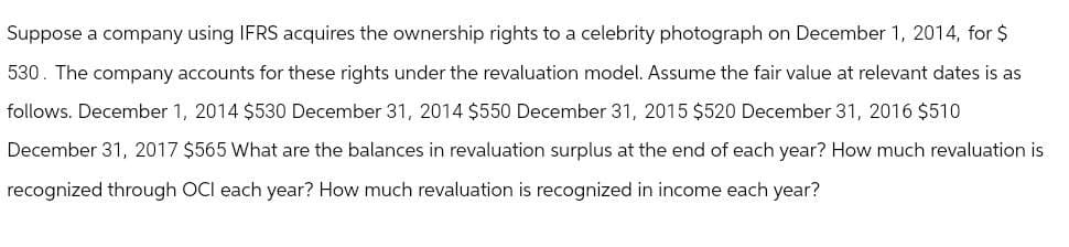 Suppose a company using IFRS acquires the ownership rights to a celebrity photograph on December 1, 2014, for $
530. The company accounts for these rights under the revaluation model. Assume the fair value at relevant dates is as
follows. December 1, 2014 $530 December 31, 2014 $550 December 31, 2015 $520 December 31, 2016 $510
December 31, 2017 $565 What are the balances in revaluation surplus at the end of each year? How much revaluation is
recognized through OCI each year? How much revaluation is recognized in income each year?
