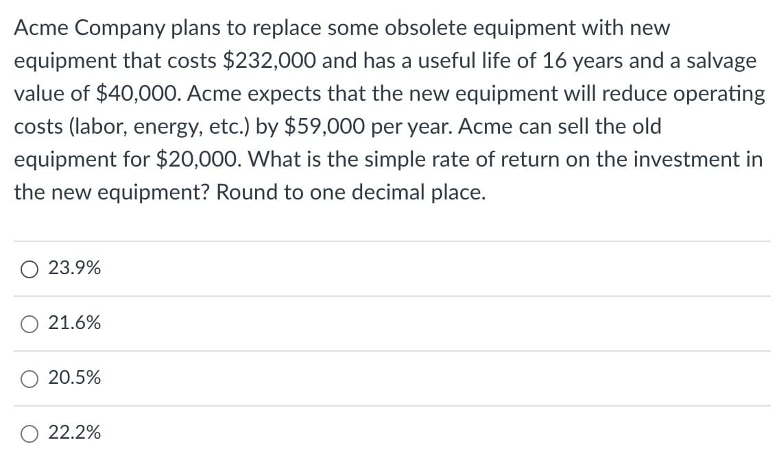 Acme Company plans to replace some obsolete equipment with new
equipment that costs $232,000 and has a useful life of 16 years and a salvage
value of $40,000. Acme expects that the new equipment will reduce operating
costs (labor, energy, etc.) by $59,000 per year. Acme can sell the old
equipment for $20,000. What is the simple rate of return on the investment in
the new equipment? Round to one decimal place.
23.9%
21.6%
20.5%
22.2%