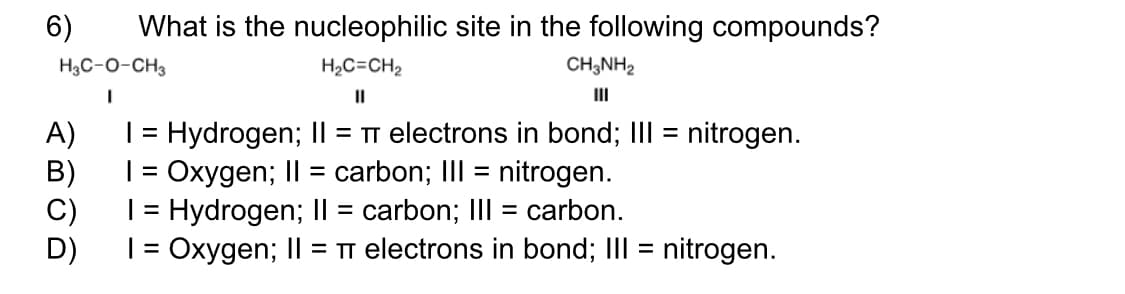 6)
What is the nucleophilic site in the following compounds?
H3C-0-CH3
H2C=CH2
CH;NH2
II
II
A)
| = Hydrogen; I| = TT electrons in bond; III = nitrogen.
%3D
B)
| = Oxygen; II = carbon; III = nitrogen.
C)
Hydrogen; II = carbon; III = carbon.
%3D
D)
| = Oxygen; II = TT electrons in bond; III = nitrogen.
