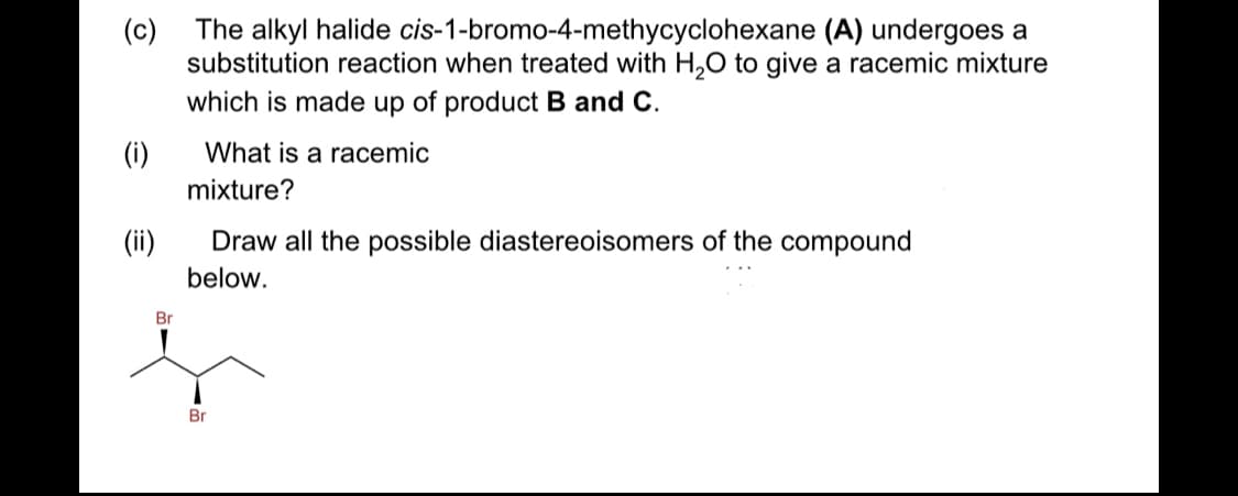 The alkyl halide cis-1-bromo-4-methycyclohexane (A) undergoes a
(c)
substitution reaction when treated with H,0 to give a racemic mixture
which is made up of product B and C.
(i)
What is a racemic
mixture?
(ii)
Draw all the possible diastereoisomers of the compound
below.
Br
Br
