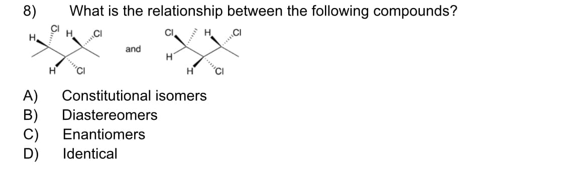 8)
What is the relationship between the following compounds?
H.
CI
H
H,
....
and
"CI
H
A)
B)
C)
D)
Constitutional isomers
Diastereomers
Enantiomers
Identical

