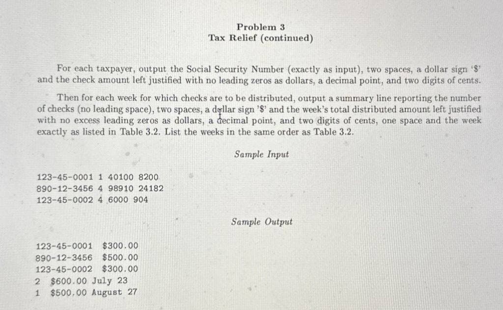 Problem 3
Tax Relief (continued)
For each taxpayer, output the Social Security Number (exactly as input), two spaces, a dollar sign '$'
and the check amount left justified with no leading zeros as dollars, a decimal point, and two digits of cents.
Then for each week for which checks are to be distributed, output a summary line reporting the number
of checks (no leading space), two spaces, a dollar sign '$' and the week's total distributed amount left justified
with no excess leading zeros as dollars, a decimal point, and two digits of cents, one space and the week
exactly as listed in Table 3.2. List the weeks in the same order as Table 3.2.
123-45-0001 1 40100 8200
890-12-3456 4 98910 24182
123-45-0002 4 6000 904
123-45-0001 $300.00
890-12-3456
$500.00
$300.00
123-45-0002
2 $600.00 July 23
1 $500.00 August 27
Sample Input
Sample Output