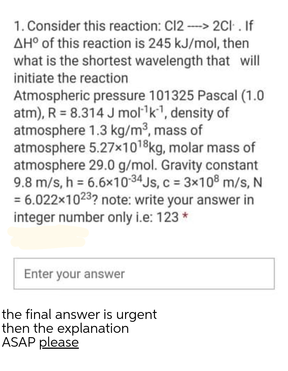 1. Consider this reaction: C12 --> 2CI . If
AH° of this reaction is 245 kJ/mol, then
what is the shortest wavelength that will
initiate the reaction
Atmospheric pressure 101325 Pascal (1.0
atm), R = 8.314 J molk, density of
atmosphere 1.3 kg/m³, mass of
atmosphere 5.27x1018kg, molar mass of
atmosphere 29.0 g/mol. Gravity constant
9.8 m/s, h = 6.6x1034 Js, c = 3x108 m/s, N
= 6.022x1023? note: write your answer in
integer number only i.e: 123 *
Enter your answer
the final answer is urgent
then the explanation
ASAP please
