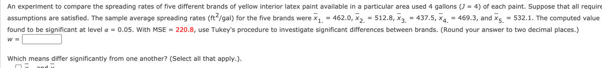 An experiment to compare the spreading rates of five different brands of yellow interior latex paint available in a particular area used 4 gallons (J = 4) of each paint. Suppose that all require
assumptions are satisfied. The sample average spreading rates (ft-/gal) for the five brands were x1 = 462.0, X2. = 512.8, x3 = 437.5, x4.
469.3, and X5.
= 532.1. The computed value
found to be significant at level a = 0.05. With MSE
220.8, use Tukey's procedure to investigate significant differences between brands. (Round your answer to two decimal places.)
%3D
W =
Which means differ significantly from one another? (Select all that apply.).
and

