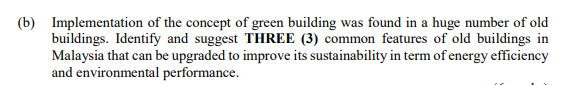 (b) Implementation of the concept of green building was found in a huge number of old
buildings. Identify and suggest THREE (3) common features of old buildings in
Malaysia that can be upgraded to improve its sustainability in term of energy efficiency
and environmental performance.
