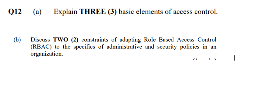 Q12
(a)
Explain THREE (3) basic elements of access control.
(b)
Discuss TWO (2) constraints of adapting Role Based Access Control
(RBAC) to the specifics of administrative and security policies in an
organization.
IA -----1.
|
