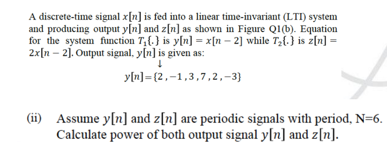 A discrete-time signal x[n] is fed into a linear time-invariant (LTI) system
and producing output y[n] and z[n] as shown in Figure Q1(b). Equation
for the system function T,{.} is y[n] = x[n – 2] while T,{.} is z[n] =
2x[n – 2]. Output signal, y[n] is given as:
y[n]={2,-1,3,7,2,-3}
(ii)
Assume y[n] and z[n] are periodic signals with period, N=6.
Calculate power of both output signal y[n] and z[n].
