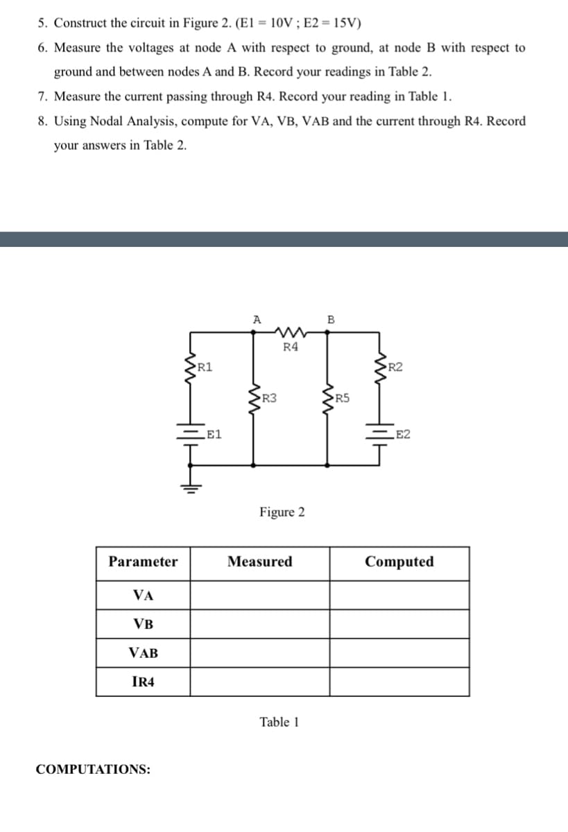 5. Construct the circuit in Figure 2. (E1 = 10V ; E2 = 15V)
6. Measure the voltages at node A with respect to ground, at node B with respect to
ground and between nodes A and B. Record your readings in Table 2.
7. Measure the current passing through R4. Record your reading in Table 1.
8. Using Nodal Analysis, compute for VA, VB, VAB and the current through R4. Record
your answers in Table 2.
Parameter
VA
VB
VAB
IR4
COMPUTATIONS:
R1
LE1
A
R3
R4
Figure 2
Measured
Table 1
B
R5
>R2
E2
Computed