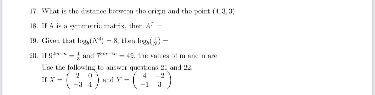 17. What is the distance between the origin and the point (4, 3, 3)
18. If A is a symmetric matrix, then AT
19. Given that log,(Nª)
= 8, then log,()
20. If 92m-n
I and 73m-2n
49, the values of m and n are
Use the following to answer questions 21 and 22.
2
-2
If X =
and Y =
-3 4
3
