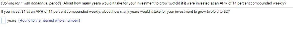 (Solving for n with nonannual periods) About how many years would it take for your investment to grow twofold if it were invested at an APR of 14 percent compounded weekly?
If you invest $1 at an APR of 14 percent compounded weekly, about how many years would it take for your investment to grow twofold to $2?
years (Round to the nearest whole number.)
