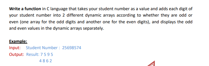 Write a function in C language that takes your student number as a value and adds each digit of
your student number into 2 different dynamic arrays according to whether they are odd or
even (one array for the odd digits and another one for the even digits), and displays the odd
and even values in the dynamic arrays separately.
Example:
Input: Student Number : 25698574
Output: Result: 7595
4862
