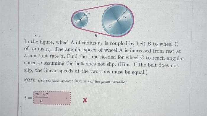B
In the figure, wheel A of radius rA is coupled by belt B to wheel C
of radius rc. The angular speed of wheel A is increased from rest at
a constant rate a. Find the time needed for wheel C to reach angular
speed wassuming the belt does not slip. (Hint: If the belt does not
slip, the linear speeds at the two rims must be equal.)
NOTE: Express your answer in terms of the given variables.
=
w re
TA
a
X