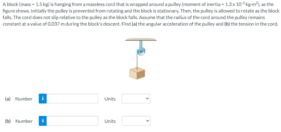 A block (mass = 1.5 kg) is hanging from a massless cord that is wrapped around a pulley (moment of inertia = 1.3 x 103 kg-m²), as the
figure shows. Initially the pulley is prevented from rotating and the block is stationary. Then, the pulley is allowed to rotate as the block
falls. The cord does not slip relative to the pulley as the block falls. Assume that the radius of the cord around the pulley remains
constant at a value of 0.037 m during the block's descent. Find (a) the angular acceleration of the pulley and (b) the tension in the cord.
(a) Number i
(b) Number
i
Units
Units
<
<