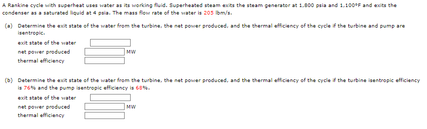 A Rankine cycle with superheat uses water as its working fluid. Superheated steam exits the steam generator at 1,800 psia and 1,100°F and exits the
condenser as a saturated liquid at 4 psia. The mass flow rate of the water is 205 lbm/s.
(a) Determine the exit state of the water from the turbine, the net power produced, and the thermal efficiency of the cycle if the turbine and pump are
isentropic.
exit state of the water
net power produced
thermal efficiency
MW
(b) Determine the exit state of the water from the turbine, the net power produced, and the thermal efficiency of the cycle if the turbine isentropic efficiency
is 76% and the pump isentropic efficiency is 68%.
exit state of the water
net power produced
thermal efficiency
MW
