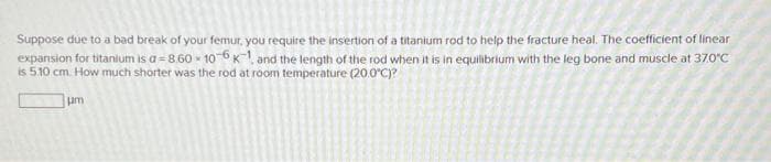 Suppose due to a bad break of your femur, you require the insertion of a titanium rod to help the fracture heal. The coefficient of linear
expansion for titanium is a-8.60-106 K and the length of the rod when it is in equilibrium with the leg bone and muscle at 37.0°C
is 5.10 cm. How much shorter was the rod at room temperature (20.0°C)?
um