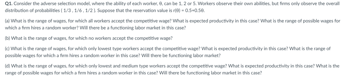 Q1. Consider the adverse selection model, where the ability of each worker, 0, can be 1, 2 or 5. Workers observe their own abilities, but firms only observe the overall
distribution of probabilities (1/3, 1/6, 1/2). Suppose that the reservation value is r(0) = 0.5+0.50.
(a) What is the range of wages, for which all workers accept the competitive wage? What is expected productivity in this case? What is the range of possible wages for
which a firm hires a random worker? Will there be a functioning labor market in this case?
(b) What is the range of wages, for which no workers accept the competitive wage?
(c) What is the range of wages, for which only lowest type workers accept the competitive wage? What is expected productivity in this case? What is the range of
possible wages for which a firm hires a random worker in this case? Will there be functioning labor market?
(d) What is the range of wages, for which only lowest and medium type workers accept the competitive wage? What is expected productivity in this case? What is the
range of possible wages for which a firm hires a random worker in this case? Will there be functioning labor market in this case?