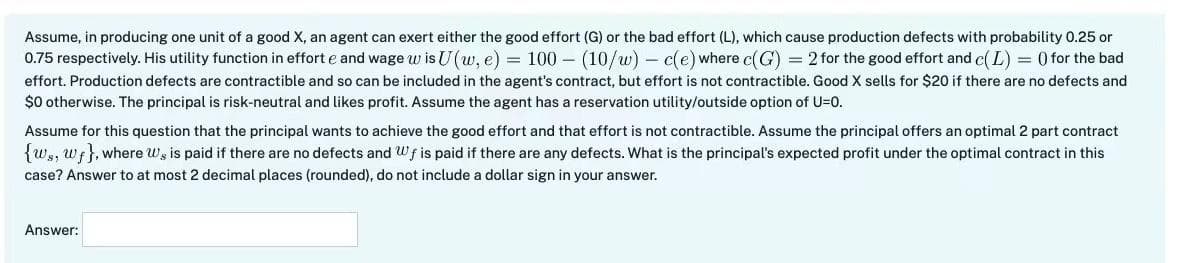 Assume, in producing one unit of a good X, an agent can exert either the good effort (G) or the bad effort (L), which cause production defects with probability 0.25 or
0.75 respectively. His utility function in effort e and wage w is U(w, e) = 100 (10/w) - c(e) where c(G) = 2 for the good effort and c(L) = () for the bad
effort. Production defects are contractible and so can be included in the agent's contract, but effort is not contractible. Good X sells for $20 if there are no defects and
$0 otherwise. The principal is risk-neutral and likes profit. Assume the agent has a reservation utility/outside option of U=0.
Assume for this question that the principal wants to achieve the good effort and that effort is not contractible. Assume the principal offers an optimal 2 part contract
{ws, Wf}, where we is paid if there are no defects and Wf is paid if there are any defects. What is the principal's expected profit under the optimal contract in this
case? Answer to at most 2 decimal places (rounded), do not include a dollar sign in your answer.
Answer: