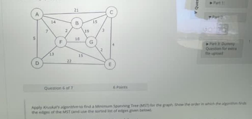 S
D
14
13
F
2
Question 6 of 7
21
B
18
15
19
15
G
E
6 Points
sand
Part 1:
▶Part 3: Dumery
Question for extra
Apply Kruskal's algorithm to find a Minimum Spanning Tree (MST) for the graph Show the order in which the algorithm f
the edges of the MST (and use the sorted list of edges given below)