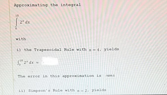 Approximating the integral
10
[
2x dx
with
i) the Trapezoidal Rule with n= 4, yields
1⁰2* dx =
The error in this approximation is -1699.5
ii) Simpson's Rule with n = 2, yields