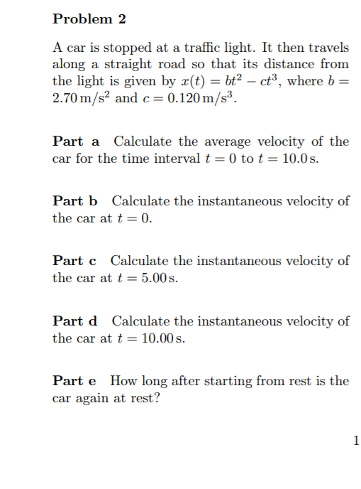 Problem 2
A car is stopped at a traffic light. It then travels
along a straight road so that its distance from
the light is given by x(t) = bt² – ct³, where b =
2.70 m/s? and c = 0.120 m/s³.
Part a Calculate the average velocity of the
car for the time interval t = 0 tot = 10.0 s.
Part b Calculate the instantaneous velocity of
the car at t = 0.
Part c Calculate the instantaneous velocity of
the car at t = 5.00 s.
Part d Calculate the instantaneous velocity of
the car at t = 10.00 s.
Part e How long after starting from rest is the
car again at rest?
1
