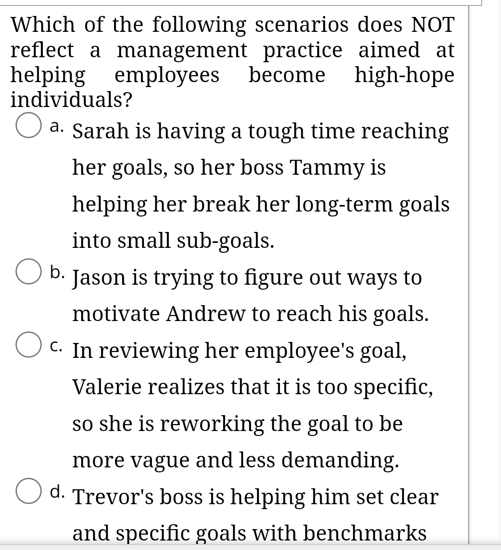 Which of the following scenarios does NOT
reflect a management practice aimed at
helping employees become high-hope
individuals?
O a. Sarah is having a tough time reaching
her goals, so her boss Tammy is
helping her break her long-term goals
into small sub-goals.
b. Jason is trying to figure out ways to
motivate Andrew to reach his goals.
C. In reviewing her employee's goal,
Valerie realizes that it is too specific,
so she is reworking the goal to be
more vague and less demanding.
d. Trevor's boss is helping him set clear
and specific goals with benchmarks
