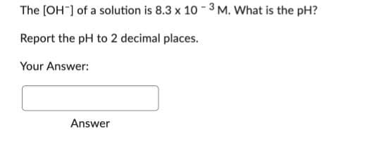 The [OH-] of a solution is 8.3 x 10-3 M. What is the pH?
Report the pH to 2 decimal places.
Your Answer:
Answer