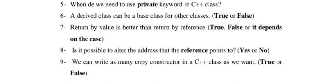 5- When de we need to use private keyword in C++ class?
6- A derived class can be a base class for other classes. (True or False)
7- Return by value is better than return by reference (True, False or it depends
on the case)
8- Is it possible to alter the address that the reference points to? (Yes or No)
9- We can write as many copy constructor in a C++ class as we want. (True or
False)