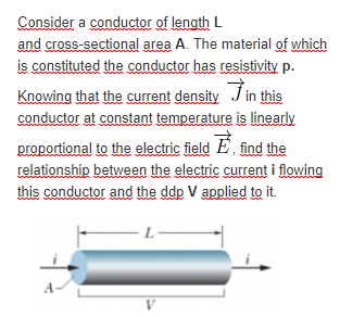 Consider a conductor of length L
and cross-sectional area A. The material of which
is constituted the conductor has resistivity p.
Knowing that the current density J in this
conductor at constant temperature is linearly
proportional to the electric field E, find the
relationship between the electric current i flowing
this conductor and the ddp V applied to it.
L
V
